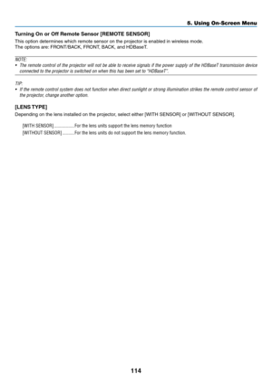 Page 129114
Turning	On	or	Off	Remote	Sensor	[REMOTE	SENSOR]
This	option	determines	which	remote	sensor	on	the	projector	is	enabled	in	wireless	mode.
The	options	are:	FRONT/BACK,	FR ONT,	BA CK,	and	HDBaseT .	
NOTE:
•	 The	remote	control	of	the	projector	will	not	be	able	to	receive	signals	if	the	power	supply	of	the	HDBaseT	transmission	device	
connected	to	the	projector	is	switched	on	when	this	has	been	set	to	“HDBaseT”.
TIP:
•	 If	the	remote	control	system	does	not	function	when	direct	sunlight	or	strong...