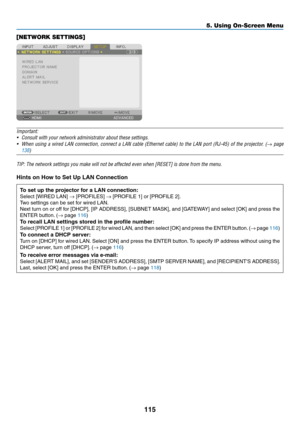 Page 130115
[NETWORK SETTINGS]
Important:
•	 Consult	with	your	network	administrator	about	these	settings.
•	 When	using	a	wired	LAN	connection,	connect	a	LAN	cable	(Ethernet	cable)	to	the	LAN	port	(RJ-45)	of	the	projector.	(→ page 
138
)	
TIP:	The	network	settings	you	make	will	not	be	affected	even	when	[RESET]	is	done	from	the	menu.
Hints on How to Set Up LAN Connection 
To set up the projector for a LAN connection:
Select	[WIRED	LAN]	→	[PROFILES]	→	[PROFILE	1]	or	[PROFILE	2].
Two	settings	can	be	set	for	wired...