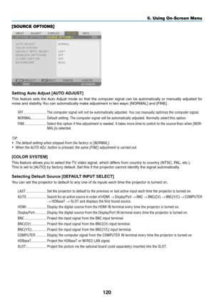 Page 135120
[SOURCE OPTIONS]
Setting	Auto	Adjust	[AUTO	ADJUST]
This	feature	sets	the	Auto	Adjust	mode	so	that	the	computer	signal	can	be	automatically	or	manually	adjusted	for	
noise	and	stability.	You	can	automatically	make	adjustment	in	tw o	w ays:	[NORMAL]	and	[FINE].
OFF ........................The computer signal will not be automatically adjusted. You can manually optimize the computer signal.
NORMAL
 ................Default setting. The computer signal will be automatically adjusted. Nor\
mally select...