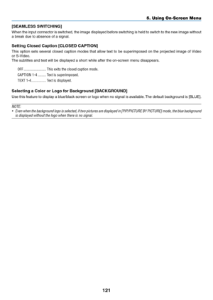 Page 136121
[SEAMLESS	SWITCHING]	
When	the	input	connector	is	switched,	the	image	displayed	before	switching	is	held	to	switch	to	the	new	image	without	
a	break	due	to	absence	of	a	signal.
Setting	Closed	Caption	[CLOSED	CAPTION]
This	option	sets	several	closed	caption	modes	that	allow	text	to	be	superimposed	on	the	projected	image	of	Video	
or	S-Video.
The	subtitles	and	text	will	be	displayed	a	short	while	after	the	on-screen	menu	disappears.
OFF ........................This exits the closed caption mode....