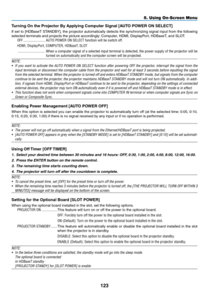 Page 138123
Turning	On	the	Projector	By	Applying	Computer	Signal	[AUTO	POWER	ON	SELECT]
If	set	to	[HDBaseT	STANDBY],	the	projector	automatically	detects	the	synchronizing	signal	input	from	the	following	
selected	terminals	and	projects	the	picture	accordingly:	Computer,	HDMI,	Displa yPort,	HDBaseT ,	and	SLO T.
OFF ........................AUTO POWER ON SELECT function will be switch off.
HDMI, DisplayPort, COMPUTER, HDBaseT, SLOT
 ..............................When a computer signal of a selected input terminal...