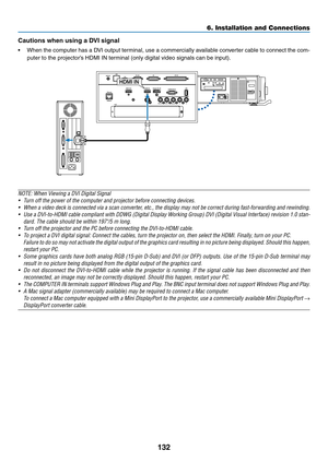 Page 147132
Cautions	when	using	a	DVI	signal
•	 When	the	computer	has	a	DVI	output	terminal,	use	a	commercially	available	conv erter	cable	to	connect	the	com-
puter	to	the	projector’s	HDMI	IN	terminal	(only	digital	video	signals	can	be	input).	
HDMI IN
NOTE:	When	Viewing	a	DVI	Digital	Signal
•	 Turn	off	the	power	of	the	computer	and	projector	before	connecting	devices.
•	 When	a	video	deck	is	connected	via	a	scan	converter,	etc.,	the	display	may	not	be	correct	during	fast-forwarding	and	rewinding.
•	 Use	a...