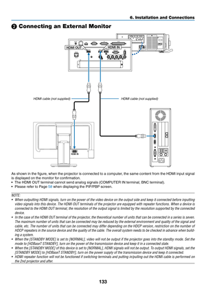 Page 148133
HDMI IN
HDMI OUTHDMI IN
❷ Connecting an External Monitor
As	shown	in	the	figure,	when	the	projector	is	connected	to	a	computer,	the	same	content	from	the	HDMI	input	signal	
is	displayed	on	the	monitor	for	confirmation.
•	 The	HDMI	OUT	terminal	cannot	send	analog	signals	(COMPUTER	IN	terminal,	BNC	terminal).
•	 Please	refer	to	Page	58	when	displaying	the	PIP/PBP	screen.
NOTE:
•	 When	outputting	HDMI	signals,	turn	on	the	power	of	the	video	device	on	the	output	side	and	keep	it	connected	before...