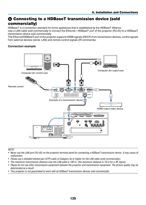 Page 154139
❻ Connecting to a HDBaseT transmission device (sold 
commercially)
HDBaseT	is	a	connection	standard	for	home	appliances	that	is	established	by	the	HDBaseT	Alliance.
Use	a	LAN	cable	sold	commercially	to	connect	the	Ethernet	/	HDBaseT	port	of	the	projector	(RJ-45)	to	a	HDBaseT	
transmission	device	sold	commercially.
The	Ethernet/HDBaseT	port	of	the	projector	supports	HDMI	signals	(HDCP)	from	transmission	devices,	control	signals	
from	external	devices	(serial,	LAN)	and	remote	control	signals	(IR...