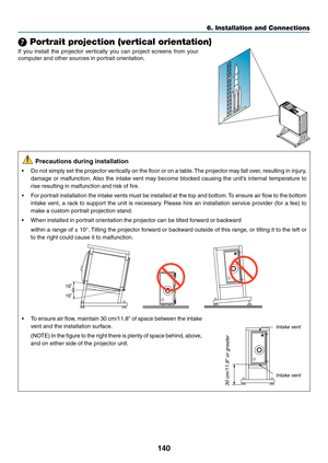 Page 155140
❼ Portrait projection (vertical orientation)
If	you	install	the	projector	vertically	you	can	project	screens	from	your	
computer	and	other	sources	in	portrait	orientation.
	Precautions	during	installation
•	 Do	not	simply	set	the	projector	ver tically	on	the	floor	or	on	a	table .	The	projector	may	fall	ov er,	resulting	in	injury ,	
damage	or	malfunction.	Also	the	intake	vent	may	become	blocked	causing	the	unit’s	internal	temperature	to	
rise	resulting	in	malfunction	and	risk	of	fire.
•	 For	portrait...