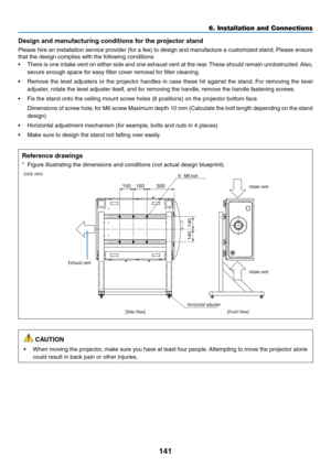 Page 156141
Design and manufacturing conditions for the projector stand
Please	hire	an	installation	service	provider	(for	a	fee)	to	design	and	manufacture	a	customized	stand.	Please	ensure	
that	the	design	complies	with	the	following	conditions:
•	 There	is	one	intake	vent	on	either	side	and	one	exhaust	vent	at	the	rear.	These	should	remain	unobstructed.	Also,	
secure	enough	space	for	easy	filter	cover	removal	for	filter	cleaning.
•	 Remove	the	level	adjusters	or	the	projector	handles	in	case	these	hit	against...