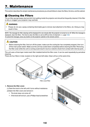 Page 157142
7. Maintenance
This	section	describes	th e	si mple	ma intenance	pr ocedures	you	sh ould	fol low	to	cl ean	th e	fil ters,	the	le ns,	an d	th e	ca binet.
❶ Cleaning the Filters
The	air-filter	sponge	keeps	dust	and	dirt	from	getting	inside	the	projector	and	should	be	frequently	cleaned.	If	the	filter	
is	dirty	or	clogged,	your	projector	may	overheat.
 WARNING
•	 Please	do	not	use	a	spray	containing	flammable	gas	to	remov e	dust	attached	to	the	filters,	etc.	Doing	so	may	
result	in	fires.
NOTE:	The...