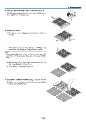 Page 158143
2. Undo the lock lever on the filter cover and remove it.
	 If	the	filter	gets	caught	on	the	filter	cov er,	press	the	filter	cov er	
down	slightly	and	it	will	come	out.A
B
3. Remove the filters.
(1)	Turn	the	tabs	to	the	left	position	and	slide	the	top	filter	to	
the	right.
Ta bTabs	in	the	rear
•	 If	it	is	stuck,	slowly	inserting	the	tip	of	a	Phillips	head	
screwdriver	into	the	gap	in	a	few	places	will	loosen	it.
NOTE:
•	 Do	not	apply	a	high	degree	of	force	or	attempt	to	pry	it	open.	This	
could...