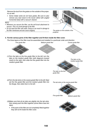 Page 159144
	 Remove	the	du st	fr om	th e	gr ates	on	th e	ou tside	of	th e	pr ojec-
tor	as	well.
•	 Some	intake	vents	do	not	have	gr ates.	Be	sure	to	also	
remove	any	dust	stuck	to	the	louver	(blind	with	angled	
horizontal	slats)	with	a	vacuum	cleaner.
NOTE:
•	 Whenever	you	vacuum	the	filter,	use	the	soft	brush	attachment	to	
vacuum. This is to avoid damage to the filter.
•	 Do	not	wash	the	filter	with	water.	Doing	so	can	result	in	damage	to	
the filter membrane and also cause clogging. 
 
The	grates	on	the...