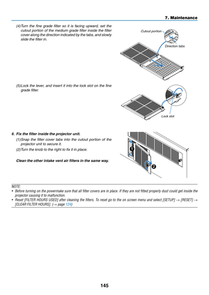 Page 160145
(4)	Turn	the	fine	grade	filter	so	it	is	facing	upward,	set	the	
cutout	portion	of	the	medium	gr ade	filter	inside	the	filter	
cover	along	the	direction	indicated	by	the	tabs,	and	slowly	
slide	the	filter	in.
Direction	tabs
Cutout
	por

tion
(5)	Lock	the	lev
er,	and	insert	it	into	the	lock	slot	on	the	fine	
grade	filter.
Lock	slot
6. Fix the filter inside the projector unit.
(1)	Snap	the	filter	cov er	tabs	into	the	cutout	portion	of	the	
projector	unit	to	secure	it.
(2)	Turn	the	knob	to	the	right	to...