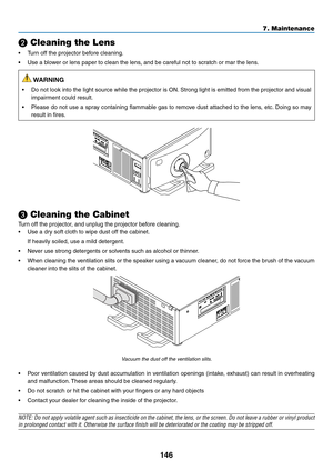 Page 161146
❷ Cleaning the Lens
•	 Turn	off	the	projector	before	cleaning.
•	 Use	a	blower	or	lens	paper	to	clean	the	lens,	and	be	careful	not	to	scratch	or	mar	the	lens.
 WARNING
•	 Do	not	look	into	the	light	source	while	the	projector	is	ON.	Strong	light	is	emitted	from	the	projector	and	visual	
impairment	could	result.
•	 Please	do	not	use	a	spray	containing	flammable	gas	to	remov e	dust	attached	to	the	lens,	etc.	Doing	so	may	
result	in	fires.
❸ Cleaning the Cabinet
Turn	off	the	projector,	and	unplug	the...