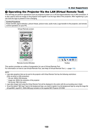 Page 165150
❸ Operating the Projector Via the LAN (Virtual Remote Tool)
This	will	help	you	perform	operations	such	as	projector’s	pow er	on	or	off	and	signal	selection	via	a	LAN	connection.	It	
is	also	used	to	send	an	image	to	the	projector	and	register	it	as	the	logo	data	of	the	projector.	After	registering	it,	you	
can	lock	the	logo	to	prevent	it	from	changing.
Control Functions
Power	On/Off,	signal	selection,	picture	freeze,	picture	mute ,	audio	mute ,	Logo	transf er	to	the	projector,	and	remote	
control...