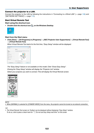 Page 166151
Connect the projector to a LAN.
Connect	the	projector	to	the	LAN	by	following	the	instructions	in	“Connecting	to	a	Wired	LAN”	(→	page	138)	and	
“[NETWORK	SETTINGS]”	(→	page	115)
Start Virtual Remote Tool
Start using the shortcut icon
•	 Double-click	the	shortcut	icon	 on the Windows Desktop.
Start from the Start menu
•	 Click	[Start]	→	[All	Programs]	or	[Programs]	→	[NEC	Projector	User	Supportware]	→	[Virtual	Remote	Tool]	
→	[Virtual	Remote	Tool].
	 When	Virtual	Remote	Tool	starts	f or	the	first	time...