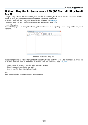 Page 168153
❹ Controlling the Projector over a LAN (PC Control Utility Pro 4/
Pro 5)
Using	the	utility	software	“PC	Control	Utility	Pro	4”	or	“PC	Control	Utility	Pro	5”	included	on	the	companion	NEC	Pro-
jector	CD-ROM,	the	projector	can	be	controlled	from	a	computer	over	a	LAN.
PC	Control	Utility	Pro	4	is	a	program	compatible	with	Windows .	(→ next	page)
PC	Control	Utility	Pro	5	is	a	program	compatible	with	Mac	OS.	(→	page	155)
Control Functions
Power	On/Off,	signal	selection,	picture	freeze,	picture	mute ,...