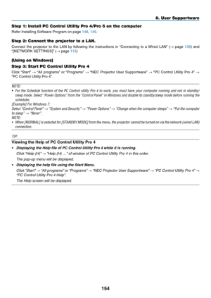 Page 169154
Step 1: Install PC Control Utility Pro 4/Pro 5 on the computer
Refer	Installing	Software	Program	on	page	148,	149.
Step 2: Connect the projector to a LAN.
Connect	the	projector	to	the	LAN	by	following	the	instructions	in	“Connecting	to	a	Wired	LAN”	(→	page	138)	and	
“[NETWORK	SETTINGS]”	(→	page	115)
(Using on Windows)
Step 3: Start PC Control Utility Pro 4
Click	“Start”	→	“All	programs”	or	“Programs”	→	“NEC	Projector	User	Supportw are”	→	“PC	Control	Utility	Pro	4”	→ 
“PC	Control	Utility	Pro	4”.
NOTE:...