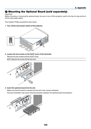 Page 174159
❷ Mounting the Optional Board (sold separately)
CAUTION
Before	mounting	or	removing	the	optional	board,	be	sure	to	turn	off	the	projector,	wait	for	the	fans	to	stop	and	turn	
off	the	main	power	switch.
Tool	needed:	Phillips	screwdriver	(plus-head)
1.	 Turn	off	the	main	power	switch	of	the	projector.
2.	 Loosen	the	two	screws	on	the	SLOT	cover	of	the	terminals.
	 Remove	the	two	screws	and	the	SLOT	cover.
NOTE:	Keep	the	two	screws	and	the	slot	cover.
3. Insert the optional board into the slot.
	 Make...