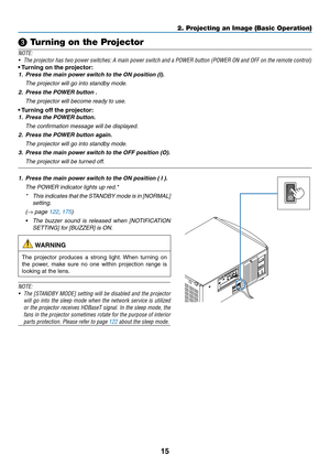 Page 3015
❸ Turning on the Projector
NOTE:
•	 The	projector	has	two	power	switches:	A	main	power	switch	and	a	POWER	button	(POWER	ON	and	OFF	on	the	remote	control)
•	Turning	on	the	projector:
1. Press the main power s witch to the ON position (I).
	 The	projector	will	go	into	standby	mode.
2. Press the POWER button .
	 The	projector	will	become	ready	to	use.
•	Turning	off	the	projector:
1. Press the POWER b utton.
	 The	confirmation	message	will	be	displayed.
2. Press the POWER button again.
	 The	projector...