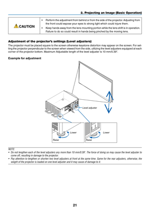 Page 3621
CAUTION
•	 Perform	the	adjustment	from	behind	or	from	the	side	of	the	projector.	Adjusting	from	
the	front	could	expose	your	eyes	to	strong	light	which	could	injure	them.	
•	 Keep	hands	away	from	the	lens	mounting	portion	while	the	lens	shift	is	in	operation.	
Failure	to	do	so	could	result	in	hands	being	pinched	by	the	moving	lens.
Adjustment of the projector’s settings (Level adjusters)
The	projector	must	be	placed	square	to	the	screen	otherwise	ke ystone	distortion	may	appear	on	the	screen.	For...