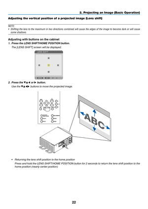 Page 3722
Adjusting the vertical position of a projected image (Lens shift)
NOTE:
•	 Shifting	the	lens	to	the	maximum	in	two	directions	combined	will	cause	the	edges	of	the	image	to	become	dark	or	will	cause	
some shadows.
Adjusting with buttons on the cabinet
1. Press the LENS SHIFT/HOME POSITION button.
	 The	[LENS	SHIFT]	screen	will	be	displayed.	
2. Press the ▼▲◀ or ▶ button.
	 Use	the	▼▲◀▶	buttons	to	move	the	projected	image.
•	 Returning	the	lens	shift	position	to	the	home	position
	 Press	and	hold	the...