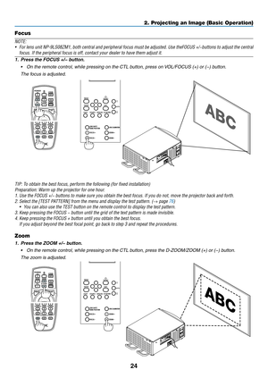 Page 3924
Focus
NOTE:
•	 For	lens	unit	NP-9LS08ZM1,	both	central	and	peripheral	focus	must	be	adjusted.	Use	theFOCUS	+/−buttons	to	adjust	the	central	
focus. If the peripheral focus is off, contact your dealer to have them \
adjust it.
1.	 Press	the	FOCUS	+/−	button.
•	 On	the	remote	control,	while	pressing	on	the	CTL	button,	press	on	VOL/FOCUS	(+)	or	(−)	button.
	 The	focus	is	adjusted.
TIP:	To	obtain	the	best	focus,	perform	the	following	(for	fixed	installation)
Preparation:	Warm	up	the	projector	for	one...