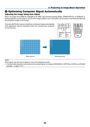 Page 4025
❻ Optimizing Computer Signal Automatically
Adjusting the Image Using Auto Adjust
When	an	image	from	HDMI	IN,	DisplayPort	IN,	BNC	input	terminal	(analog	RGB),	COMPUTER	IN,	or	HDBaseT	is	
being	projected,	and	the	edge	is	cut	off	or	the	image	quality	is	poor,	this	button	can	be	used	to	automatically	optimize	
the	projection	image	on	the	screen.
Press	the	AUTO	ADJ.	button	to	optimize	a	computer	image	automatically.
This	adjustment	may	be	necessary	when	you	connect	your	computer	
for	the	first	time....