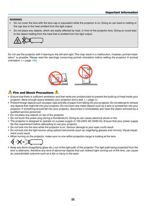 Page 5iii
WARNING
•	 Do	not	cover	the	lens	with	the	lens	cap	or	equivalent	while	the	projector	is	on.	Doing	so	can	lead	to	melting	of	
the	cap	due	to	the	heat	emitted	from	the	light	output.
•	 Do	not	place	any	objects,	which	are	easily	affected	by	heat,	in	front	of	the	projector	lens.	Doing	so	could	lead	
to	the	object	melting	from	the	heat	that	is	emitted	from	the	light	output.	
Do	not	use	the	projector	with	it	leaning	to	the	left	and	right.	This	may	result	in	a	malfunction,	how ever,	portr ait	instal-...