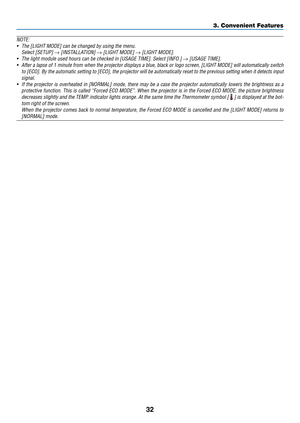 Page 4732
NOTE: 
•	 The	[LIGHT	MODE]	can	be	changed	by	using	the	menu.
	 Select	[SETUP]	→	[INSTALLATION]	→	[LIGHT	MODE]	→	[LIGHT	MODE].
•	 The	light	module	used	hours	can	be	checked	in	[USAGE	TIME].	Select	[INFO.]	→	[USAGE	TIME].
•	 After	a	lapse	of	1	minute	from	when	the	projector	displays	a	blue,	black	or	logo	screen,	[LIGHT	MODE]	will	automatically	switch	
to	[ECO].	By	the	automatic	setting	to	[ECO],	the	projector	will	be	automatically	reset	to	the	previous	setting	when	it	detects	input	
signal.
•	 If	the...