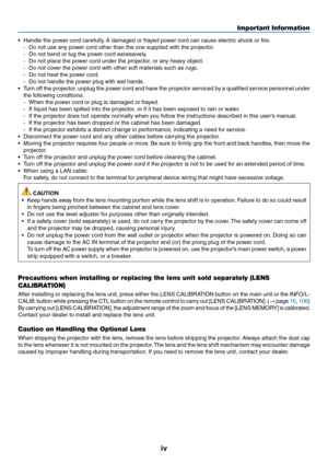 Page 6iv
•	 Handle	the	power	cord	carefully.	A	damaged	or	frayed	po wer	cord	can	cause	electr ic	shoc k	or	fire .
-	 Do	not	use	any	power	cord	other	than	the	one	supplied	with	the	projector.
-	 Do	not	bend	or	tug	the	power	cord	excessively.
-	 Do	not	place	the	power	cord	under	the	projector,	or	any	heavy	object.
-	 Do	not	cover	the	power	cord	with	other	soft	materials	such	as	rugs.
-	 Do	not	heat	the	power	cord.
-	 Do	not	handle	the	power	plug	with	wet	hands.
•	 Turn	off	the	projector,	unplug	the	power	cord...