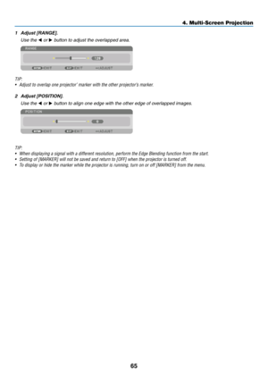 Page 8065
1	 Adjust	[RANGE].
	 Use	the	◀	or	▶	button	to	adjust	the	overlapped	area.
TIP:
•	 Adjust	to	overlap	one	projector’	marker	with	the	other	projector’s	marker.
2	 Adjust	[POSITION].
	 Use	the	◀	or	▶	button	to	align	one	edge	with	the	other	edge	of	overlapped	images.
TIP:
•	 When	displaying	a	signal	with	a	different	resolution,	perform	the	Edge	Blending	function	from	the	start.	
•	 Setting	of	[MARKER]	will	not	be	saved	and	return	to	[OFF]	when	the	projector	is	turned	off.	
•	 To	display	or	hide	the	marker...