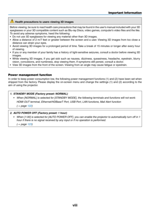 Page 10viii
 Health precautions to users viewing 3D images
Before	viewing,	be	sure	to	read	health	care	precautions	that	may	be	found	in	the	user’s	manual	included	with	your	3D	
eyeglasses	or	your	3D	compatible	content	such	as	Blu-ray	Discs,	video	games,	computer’s	video	files	and	the	like .
To	avoid	any	adverse	symptoms,	heed	the	following:
•	 Do	not	use	3D	eyeglasses	for	viewing	any	material	other	than	3D	images.
•	 Allow	a	distance	of	2	m/7	feet	or	greater	between	the	screen	and	a	user.	Viewing	3D	images	from...