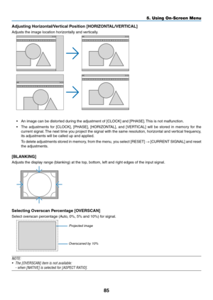 Page 10085
Adjusting	Horizontal/Vertical	Position	[HORIZONTAL/VERTICAL]
Adjusts	the	image	location	horizontally	and	vertically.
•	 An	image	can	be	distorted	during	the	adjustment	of	[CLOCK]	and	[PHASE].	This	is	not	malfunction.
•	 The	adjustments	for	[CLOCK],	[PHASE],	[HORIZONTAL],	and	[VERTICAL]	will	be	stored	in	memory	for	the	
current	signal.	The	next	time	you	project	the	signal	with	the	same	resolution,	horizontal	and	ver tical	frequency,	
its	adjustments	will	be	called	up	and	applied.
	 To	delete...