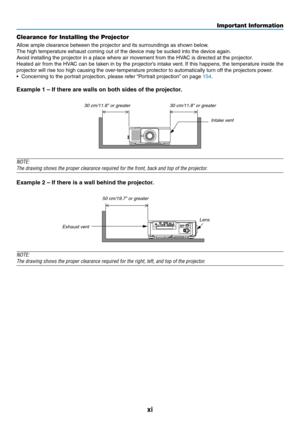 Page 13xi
Clearance for Installing the Projector
Allow	ample	clearance	between	the	projector	and	its	surroundings	as	shown	below.
The	high	temperature	exhaust	coming	out	of	the	device	may	be	sucked	into	the	device	again.
Avoid	installing	the	projector	in	a	place	where	air	movement	from	the	HVAC	is	directed	at	the	projector.
Heated	air	from	the	HVAC	can	be	taken	in	by	the	projector’s	intake	vent.	If	this	happens,	the	temperature	inside	the	
projector	will	rise	too	high	causing	the	over-temperature	protector	to...