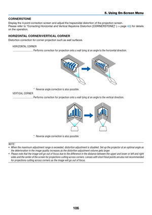 Page 123106
CORNERSTONE
Display	the	4-point	correction	screen	and	adjust	the	trapezoidal	distortion	of	the	projection	screen.
Please	refer	to	“Correcting	Horizontal	and	Ver tical	Ke ystone	Distortion	[CORNERSTONE]”	(→	page	42)	for	details	
on	the	operation.
HORIZONTAL	CORNER/VERTICAL	CORNER
Distortion	correction	for	corner	projection	such	as	wall	surfaces.
HORIZONTAL CORNER
 ������������������������������Performs correction for projection onto a wall lying at an angle to the hor\
izontal direction�
* Reverse...