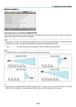 Page 131114
[INSTALLATION(1)]
Selecting	Projector	Orientation	[ORIENTATION]
This	reorients	your	image	for	your	type	of	projection.	The	options	are:	desktop	front	projection,	ceiling	rear	projection,	
desktop	rear	projection,	and	ceiling	front	projection.
NOTE: 
•	 Please	consult	the	dealer	if	you	require	special	installation	services	e.g.	when	mounting	the	projector	to	a	ceiling.	Never	install	
the	projector	on	your	own.	This	may	result	in	the	projector	falling	down	and	causing	injury	to	people.
AUTO...