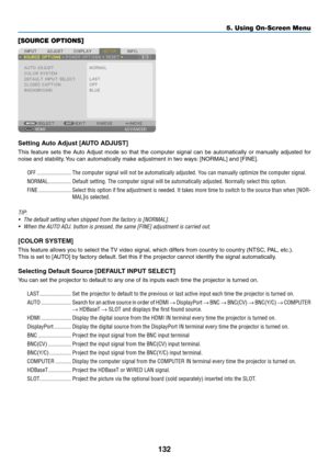 Page 149132
[SOURCE OPTIONS]
Setting	Auto	Adjust	[AUTO	ADJUST]
This	feature	sets	the	Auto	Adjust	mode	so	that	the	computer	signal	can	be	automatically	or	manually	adjusted	for	
noise	and	stability.	You	can	automatically	make	adjustment	in	tw o	w ays:	[NORMAL]	and	[FINE].
OFF ������������������������The computer signal will not be automatically adjusted� You can manually optimize the computer signal�
NORMAL ����������������Default setting� The computer signal will be automatically adjusted� Normally select this...