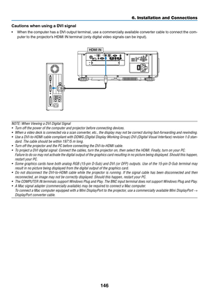 Page 163146
Cautions	when	using	a	DVI	signal
•	 When	the	computer	has	a	DVI	output	terminal,	use	a	commercially	available	conv erter	cable	to	connect	the	com-
puter	to	the	projector’s	HDMI	IN	terminal	(only	digital	video	signals	can	be	input).	
HDMI IN
NOTE:	When	Viewing	a	DVI	Digital	Signal
•	 Turn	off	the	power	of	the	computer	and	projector	before	connecting	devices.
•	 When	a	video	deck	is	connected	via	a	scan	converter,	etc.,	the	display	may	not	be	correct	during	fast-forwarding	and	rewinding.
•	 Use	a...