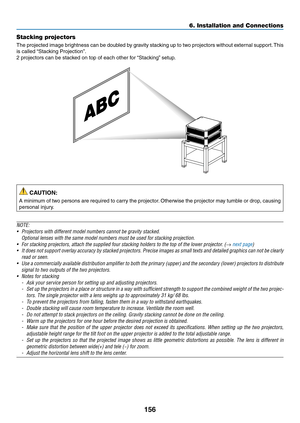 Page 173156
Stacking projectors
The	projected	image	brightness	can	be	doubled	by	gravity	stacking	up	to	two	projectors	without	exter nal	support.	This	
is	called	“Stacking	Projection”.
2	projectors	can	be	stacked	on	top	of	each	other	for	“Stacking”	setup.
 CAUTION:
A	minimum	of	two	persons	are	required	to	carry	the	projector.	Otherwise	the	projector	may	tumble	or	drop,	causing	
personal	injury.
NOTE:
•	 Projectors	with	different	model	numbers	cannot	be	gravity	stacked.
	 Optional	lenses	with	the	same	model...