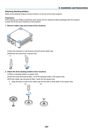 Page 174157
Attaching	Stacking	Holders
Attach	three	stacking	holders	to	three	locations	on	the	top	of	the	lower	projector.
Preparation:
Tools	required	are	Phillips	screwdriver	(plus-head)	and	four	stacking	holders	packaged	with	the	projector.
Loosen	the	tilt	foot	(four	locations)	of	the	projector.
1.	 Remove	rubber	caps	and	screws	at	four	locations.
(1)	Use	your	tweezers	or	nail	to	pinch	and	pull	up	the	rubber	cap.
(2)	Remove	the	screw	from	a	square	hole.
(1)(2)
2.	 Attach	the	three	stacking	holders	at	four...