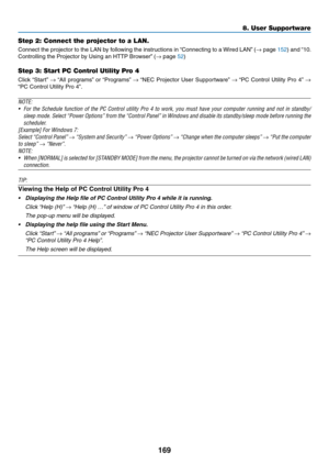 Page 186169
Step 2: Connect the projector to a LAN.
Connect	the	projector	to	the	LAN	by	following	the	instructions	in	“Connecting	to	a	Wired	LAN”	(→	page	152)	and	“10.	
Controlling	the	Projector	by	Using	an	HTTP	Browser”	(→	page	52)
Step 3: Start PC Control Utility Pro 4
Click	“Start”	→	“All	programs”	or	“Programs”	→	“NEC	Projector	User	Supportw are”	→	“PC	Control	Utility	Pro	4”	→ 
“PC	Control	Utility	Pro	4”.
NOTE: 
•	 For	the	Schedule	function	of	the	PC	Control	utility	Pro	4	to	work,	you	must	have	your	computer...