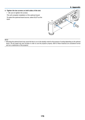 Page 193176
4.	 Tighten	the	two	screws	on	both	sides	of	the	slot.
•	 Be	sure	to	tighten	the	screws.
	 This	will	complete	installation	of	the	optional	board.
	 To	select	the	optional	board	source,	select	SLOT	as	the	
input.
NOTE:
•	 Mounting	the	optional	board	may	cause	the	fans	to	run	in	the	standby	mode	for	the	purpose	of	cooling	depending	on	the	optional	
board.	The	fan	speed	may	also	increase	in	order	to	cool	the	projector	properly.	Both	of	these	instances	are	considered	normal	
and	not	a	malfunction	of	the...