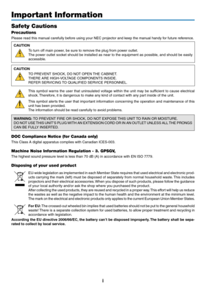 Page 3i
Important Information
Safety Cautions
Precautions
Please	read	this	manual	carefully	before	using	your	NEC	projector	and	keep	the	manual	handy	for	future	reference.
CAUTION
To	turn	off	main	power,	be	sure	to	remove	the	plug	from	power	outlet.
The	power	outlet	socket	should	be	installed	as	near	to	the	equipment	as	possible ,	and	should	be	easily	
accessible.
CAUTION
TO	PREVENT	SHOCK,	DO	NOT	OPEN	THE	CABINET.
THERE	ARE	HIGH-VOLTAGE	COMPONENTS	INSIDE.
REFER	SERVICING	TO	QUALIFIED	SER VICE	PERSONNEL.
This...