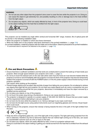 Page 5iii
WARNING
•	 Do	not	use	any	other	object	than	the	projector’s	lens	cover	to	cov er	the	lens	while	the	projector	is	on.	Doing	so	
can	cause	the	object	to	get	extremely	hot,	and	possibly	resulting	in	a	fire	or	damage	due	to	the	heat	emitted	
from	the	light	output.
•	 Do	not	place	any	objects,	which	are	easily	affected	by	heat,	in	front	of	the	projector	lens.	Doing	so	could	lead	
to	the	object	melting	from	the	heat	that	is	emitted	from	the	light	output.	
This	projector	can	be	installed	any	angle	within...