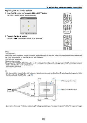 Page 4225
Adjusting with the remote control
1.	 Hold	the	CTL	button	and	press	the	ECO/L-SHIFT	button.
	 The	[LENS	SHIFT]	screen	will	be	displayed.	
2. Press the ▼▲◀ or ▶ button.
	 Use	the	▼▲◀▶	buttons	to	move	the	projected	image.
NOTE:
Lens	Calibration
If	the	power	of	the	projector	is	wrongly	shut	down	during	the	motion	of	lens	shift,	it	may	shift	the	home	position	of	the	lens	and	
may	cause	of	malfunction.	In	this	case,	perform	lens	calibration.
Lens	calibration	procedures
1.	Power	on	the	projector.
2.	Press...