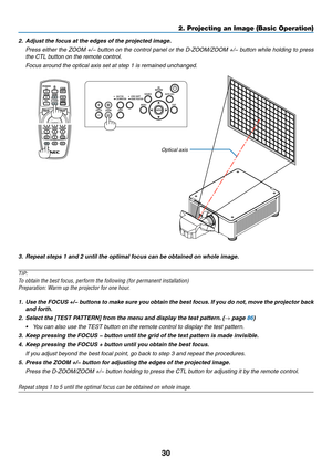 Page 4730
2.	 Adjust	the	focus	at	the	edges	of	the	projected	image.		
	 Press	either	the	ZOOM	+/−	button	on	the	control	panel	or	the	D-ZOOM/ZOOM	+/−	button	while	holding	to	press	
the	CTL	button	on	the	remote	control.
	 Focus	around	the	optical	axis	set	at	step	1	is	remained	unchanged.
Optical	axis
3.	 Repeat	steps	1	and	2	until	the	optimal	focus	can	be	obtained	on	whole	image.
TIP:	
To	obtain	the	best	focus,	perform	the	following	(for	permanent	installation)	
Preparation:	Warm	up	the	projector	for	one	hour....