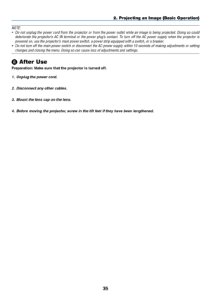 Page 5235
NOTE:
•	 Do	not	unplug	the	power	cord	from	the	projector	or	from	the	power	outlet	while	an	image	is	being	projected.	Doing	so	could	
deteriorate	the	projector’s	AC	IN	terminal	or	the	power	plug’s	contact.	To	turn	off	the	AC	power	supply	when	the	projector	is	
powered	on,	use	the	projector’s	main	power	switch,	a	power	strip	equipped	with	a	switch,	or	a	breaker.
•	 Do	not	turn	off	the	main	power	switch	or	disconnect	the	AC	power	supply	within	10	seconds	of	making	adjustments	or	setting	
changes	and...