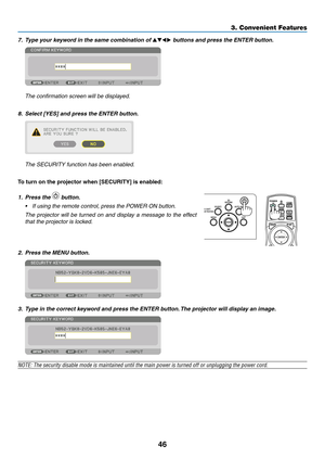 Page 6346
7.	 Type	your	keyword	in	the	same	combination	of	▲▼◀▶ buttons and press the ENTER button.
	 The	confirmation	screen	will	be	displayed.
8.	 Select	[YES]	and	press	the	ENTER	button.
	 The	SECURITY	function	has	been	enabled.
To	turn	on	the	projector	when	[SECURITY]	is	enabled:
1. Press the  button.
•	 If	using	the	remote	control,	press	the	POWER	ON	button.
	 The	projector	will	be	turned	on	and	display	a	message	to	the	effect	
that	the	projector	is	locked.
 
2. Press the MENU button.
3. Type in the...