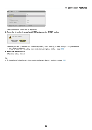 Page 7760
	 The	confirmation	screen	will	be	displayed.
8. Press the ◀	button	to	select	and	[YES]	and	press	the	ENTER	button.
	 Select	a	[PROFILE]	number	and	save	the	adjusted	[LENS	SHIFT],	[ZOOM],	and	[FOCUS]	values	to	it.
•	 The	[FORCED	MUTE]	setting	stops	projection	during	lens	shift.	(→	page	118)
9.	 Press	the	MENU	button.
	 The	menu	will	be	closed.
TIP:
•	 To	store	adjusted	values	for	each	input	source,	use	the	Lens	Memory	function.	(→ page 101)
3. Convenient Features  