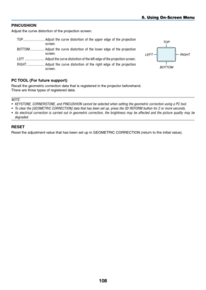 Page 125108
PINCUSHION
Adjust	the	curve	distortion	of	the	projection	screen.
TOP ������������������������Adjust the curve distortion of the upper edge of the projection 
screen�
BOTTOM ����������������Adjust the curve distortion of the lower edge of the projection 
screen�
LEFT ����������������������Adjust the curve distortion of the left edge of the projection screen�
RIGHT ��������������������Adjust the curve distortion of the right edge of the projection 
screen�
TOP
LEFT RIGHT
BOTTOM
PC	TOOL	(For	future...