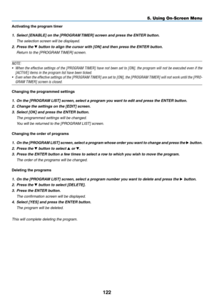 Page 139122
Activating the program timer
1.	 Select	[ENABLE]	on	the	[PROGRAM	TIMER]	screen	and	press	the	ENTER	button.
	 The	selection	screen	will	be	displayed.
2. Press the ▼	button	to	align	the	cursor	with	[ON]	and	then	press	the	ENTER	button.
	 Return	to	the	[PROGRAM	TIMER]	screen.
NOTE:
•	 When	the	effective	settings	of	the	[PROGRAM	TIMER]	have	not	been	set	to	[ON],	the	program	will	not	be	executed	even	if	the	
[ACTIVE]	items	in	the	program	list	have	been	ticked.
•	 Even	when	the	effective	settings	of	the...