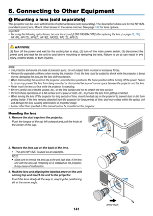 Page 158141
❶ Mounting a lens (sold separately)
This	projector	can	be	used	with	8	kinds	of	optional	lenses	(sold	separately).	The	descriptions	here	are	for	the	NP18ZL	
(standard	zoom)	lens.	Mount	other	lenses	in	the	same	manner.	See	page	182	for	lens	options.
Important:
•	 For	using	the	following	option	lenses,	be	sure	to	carry	out	[LENS	CALIBRATION]	after	replacing	the	lens.	(→ page 18, 118)
	 NP16FL,	NP17ZL,	NP18ZL,	NP19ZL,	NP20ZL,	NP21ZL,	NP31ZL
 WARNING:
(1)	Turn	off	the	power	and	wait	for	the	cooling	fan	to...